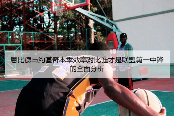 恩比德与约基奇本季效率对比谁才是联盟第一中锋的全面分析