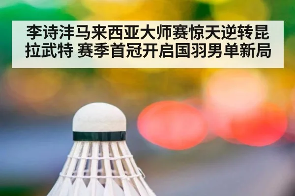 李诗沣马来西亚大师赛惊天逆转昆拉武特 赛季首冠开启国羽男单新局