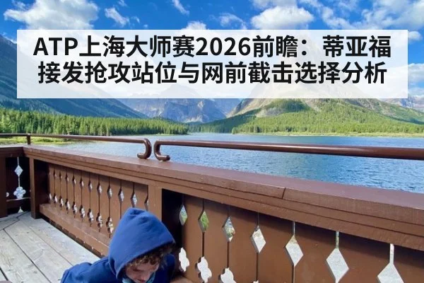 ATP上海大师赛2026前瞻：蒂亚福接发抢攻站位与网前截击选择分析