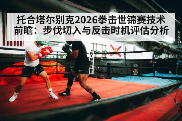 托合塔尔别克2026拳击世锦赛技术前瞻:步伐切入与反击时机评估分析