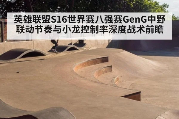 英雄联盟S16世界赛八强赛GenG中野联动节奏与小龙控制率深度战术前瞻