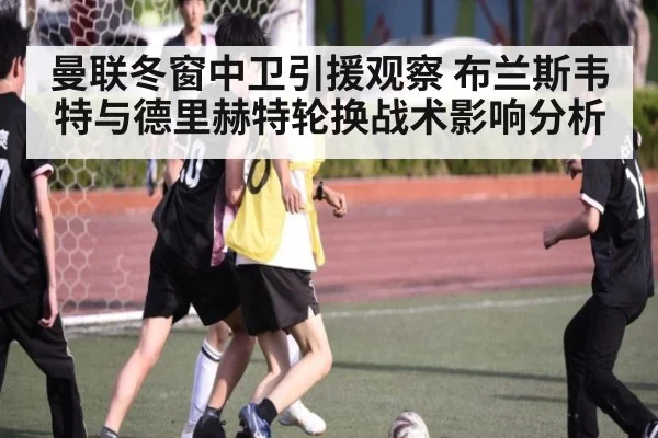 曼联冬窗中卫引援观察 布兰斯韦特与德里赫特轮换战术影响分析